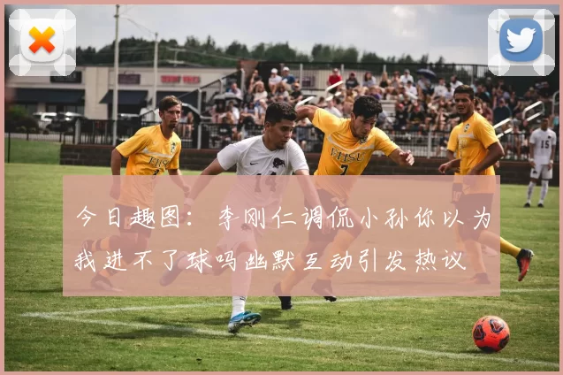 今日趣图：李刚仁调侃小孙你以为我进不了球吗幽默互动引发热议
