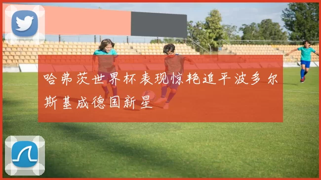 哈弗茨世界杯表现惊艳追平波多尔斯基成德国新星