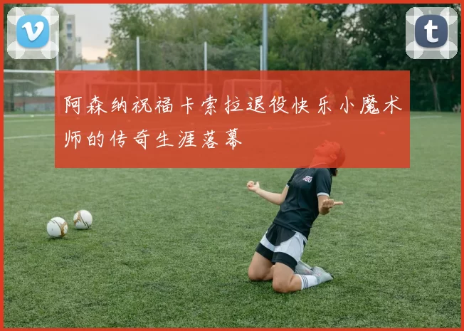 阿森纳祝福卡索拉退役快乐小魔术师的传奇生涯落幕
